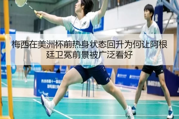梅西在美洲杯前热身状态回升为何让阿根廷卫冕前景被广泛看好