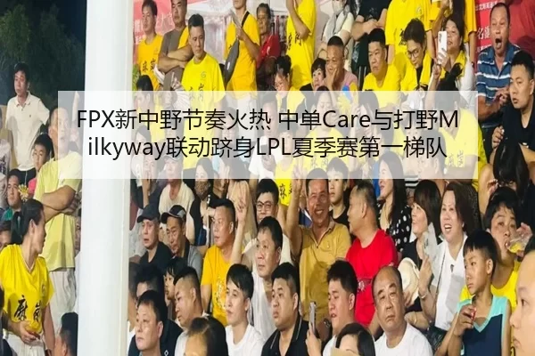 FPX新中野节奏火热 中单Care与打野Milkyway联动跻身LPL夏季赛第一梯队