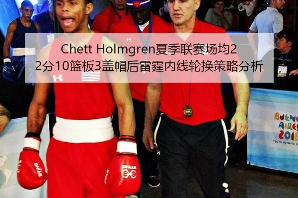 Chett Holmgren夏季联赛场均22分10篮板3盖帽后雷霆内线轮换策略分析