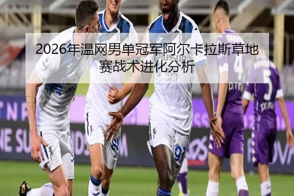 2026年温网男单冠军阿尔卡拉斯草地赛战术进化分析