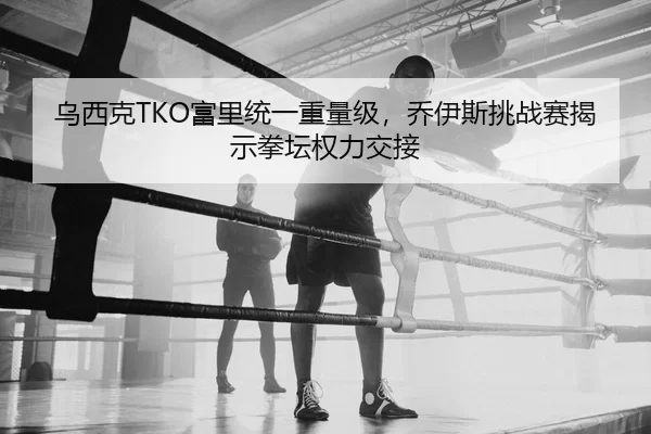 乌西克TKO富里统一重量级，乔伊斯挑战赛揭示拳坛权力交接